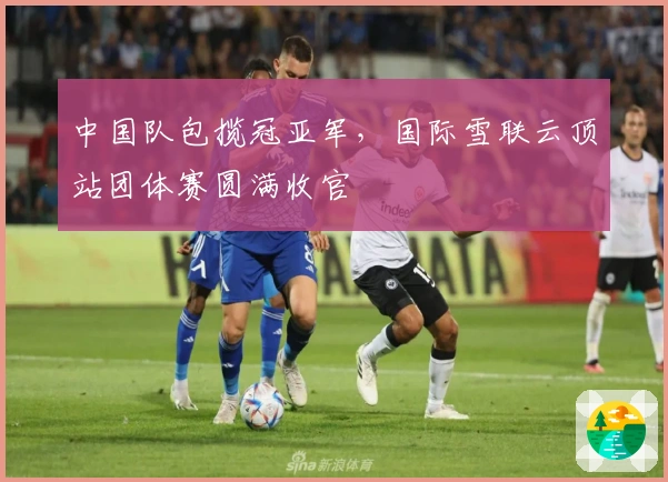 中国队包揽冠亚军，国际雪联云顶站团体赛圆满收官