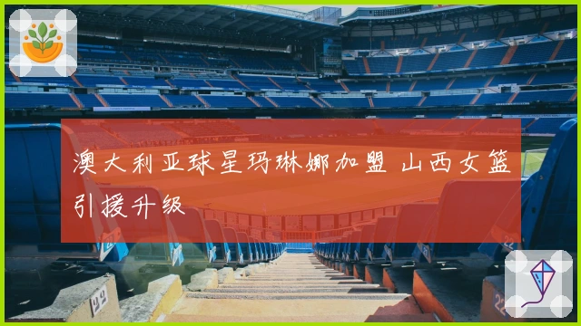 澳大利亚球星玛琳娜加盟 山西女篮引援升级