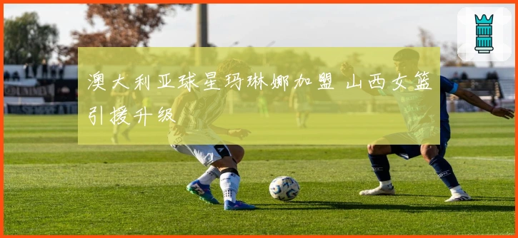 澳大利亚球星玛琳娜加盟 山西女篮引援升级