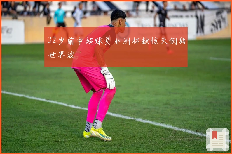 32岁前中超球员非洲杯献惊天倒钩世界波