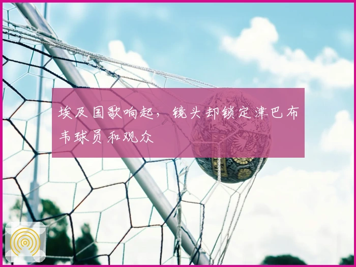 埃及国歌响起，镜头却锁定津巴布韦球员和观众