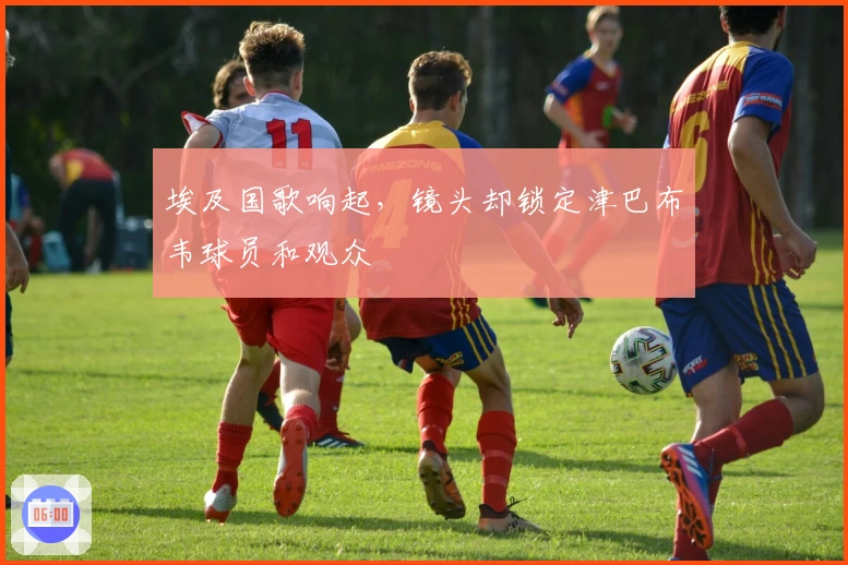 埃及国歌响起，镜头却锁定津巴布韦球员和观众