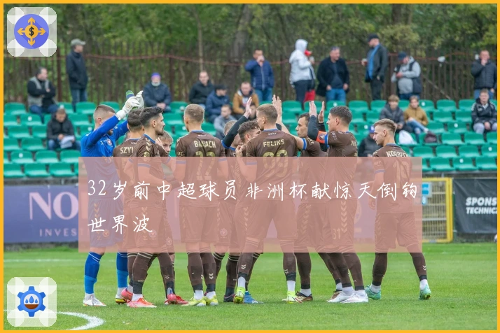 32岁前中超球员非洲杯献惊天倒钩世界波